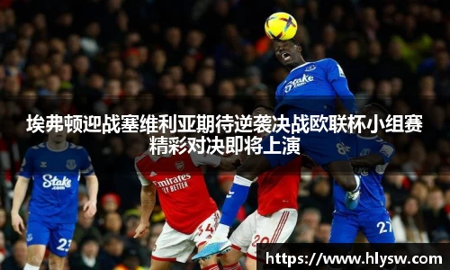 埃弗顿迎战塞维利亚期待逆袭决战欧联杯小组赛精彩对决即将上演