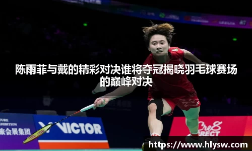 陈雨菲与戴的精彩对决谁将夺冠揭晓羽毛球赛场的巅峰对决