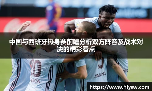 中国与西班牙热身赛前瞻分析双方阵容及战术对决的精彩看点