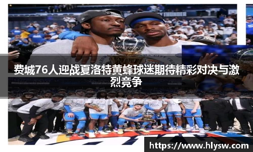 费城76人迎战夏洛特黄蜂球迷期待精彩对决与激烈竞争